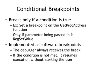 Conditional Breakpoints
• Breaks only if a condition is true
– Ex: Set a breakpoint on the GetProcAddress
function
– Only if parameter being passed in is
RegSetValue
• Implemented as software breakpoints
– The debugger always receives the break
– If the condition is not met, it resumes
execution without alerting the user
 