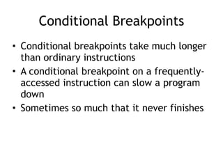 Conditional Breakpoints
• Conditional breakpoints take much longer
than ordinary instructions
• A conditional breakpoint on a frequently-
accessed instruction can slow a program
down
• Sometimes so much that it never finishes
 