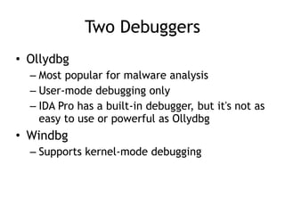 Two Debuggers
• Ollydbg
– Most popular for malware analysis
– User-mode debugging only
– IDA Pro has a built-in debugger, but it's not as
easy to use or powerful as Ollydbg
• Windbg
– Supports kernel-mode debugging
 