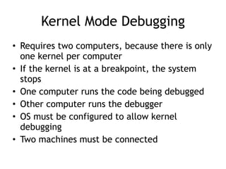 Kernel Mode Debugging
• Requires two computers, because there is only
one kernel per computer
• If the kernel is at a breakpoint, the system
stops
• One computer runs the code being debugged
• Other computer runs the debugger
• OS must be configured to allow kernel
debugging
• Two machines must be connected
 