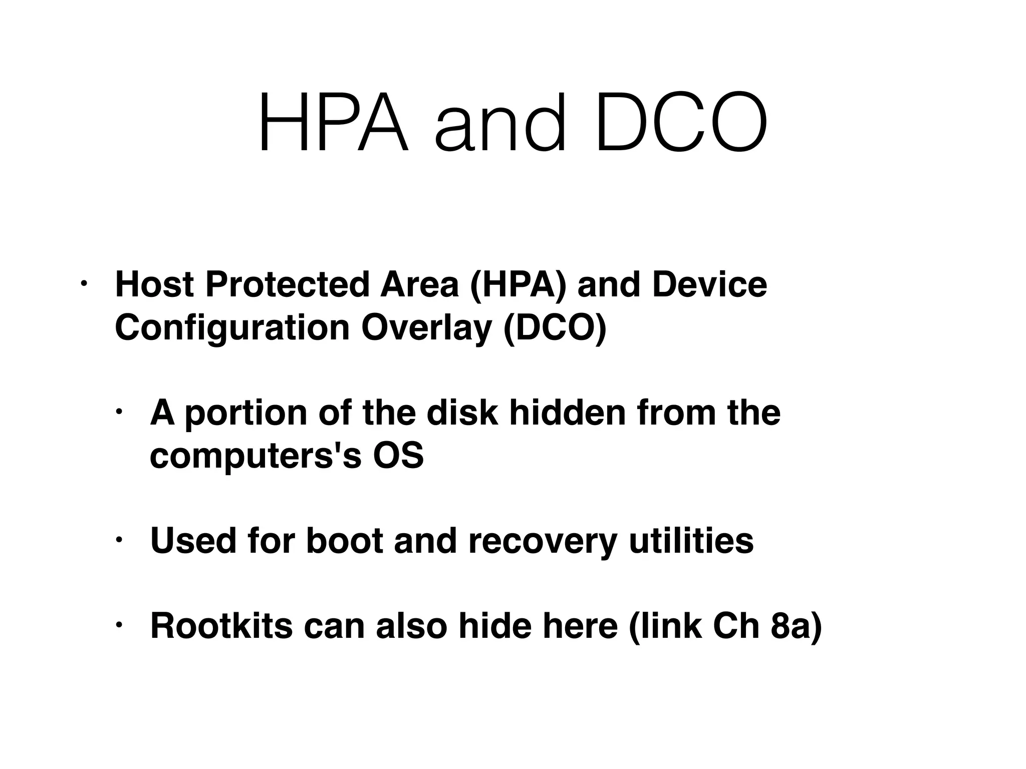 HPA and DCO
• Host Protected Area (HPA) and Device
Conﬁguration Overlay (DCO)
• A portion of the disk hidden from the
computers's OS
• Used for boot and recovery utilities
• Rootkits can also hide here (link Ch 8a)
 