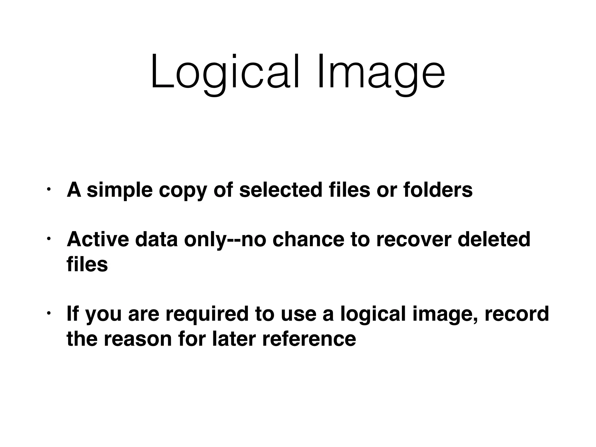 Logical Image
• A simple copy of selected ﬁles or folders
• Active data only--no chance to recover deleted
ﬁles
• If you are required to use a logical image, record
the reason for later reference
 