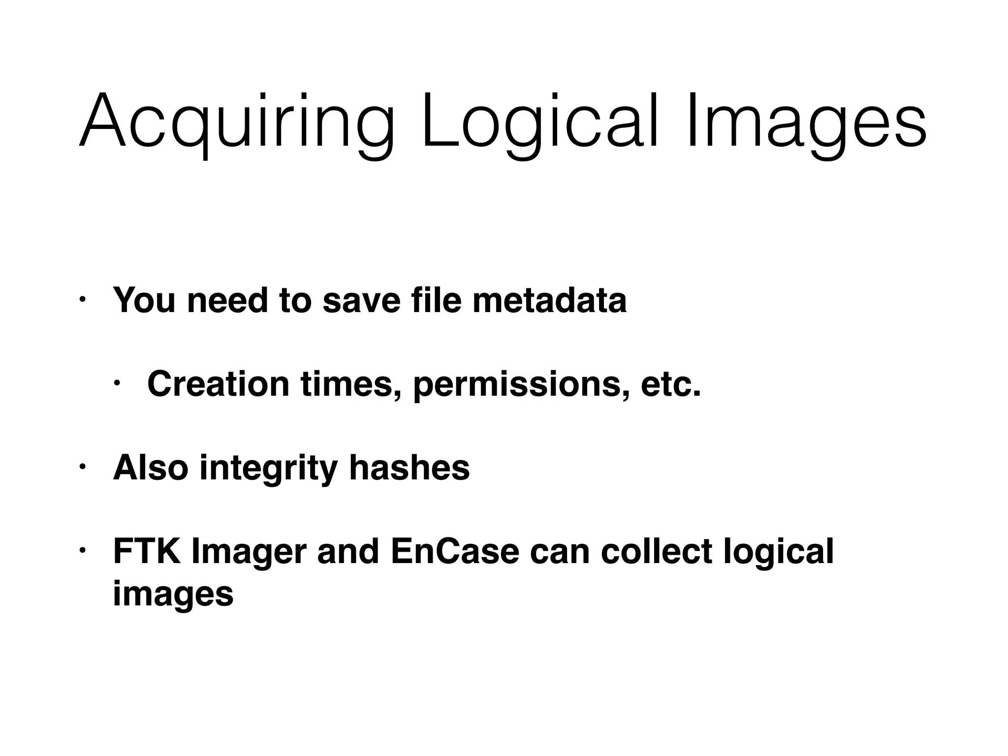 Acquiring Logical Images
• You need to save ﬁle metadata
• Creation times, permissions, etc.
• Also integrity hashes
• FTK Imager and EnCase can collect logical
images
 