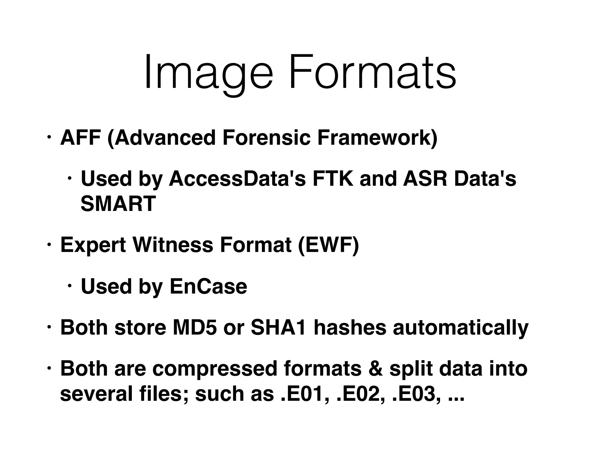 Image Formats
• AFF (Advanced Forensic Framework)
• Used by AccessData's FTK and ASR Data's
SMART
• Expert Witness Format (EWF)
• Used by EnCase
• Both store MD5 or SHA1 hashes automatically
• Both are compressed formats & split data into
several ﬁles; such as .E01, .E02, .E03, ...
 