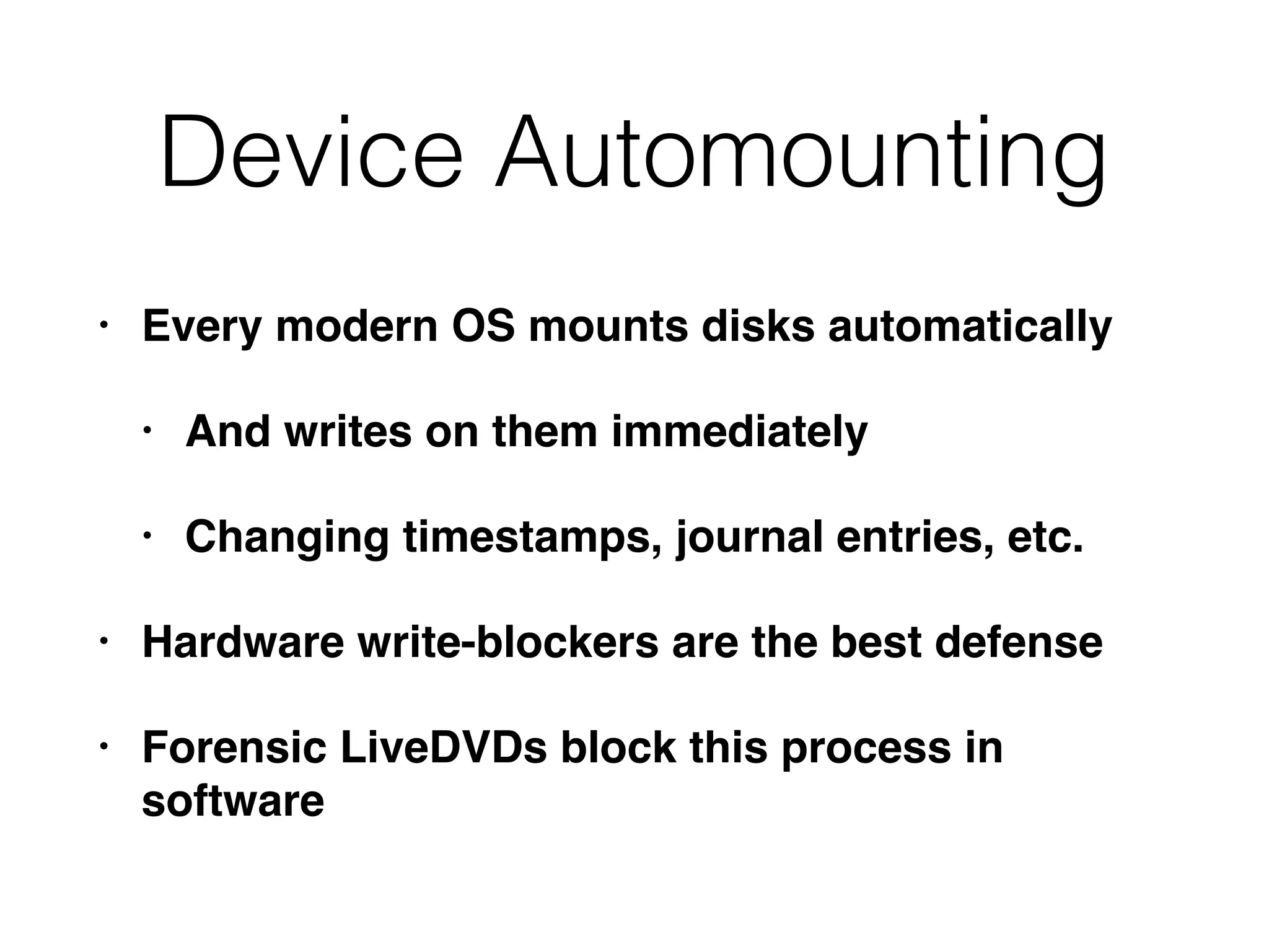 Device Automounting
• Every modern OS mounts disks automatically
• And writes on them immediately
• Changing timestamps, journal entries, etc.
• Hardware write-blockers are the best defense
• Forensic LiveDVDs block this process in
software
 