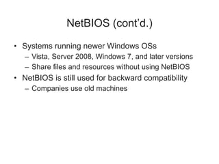NetBIOS (cont’d.)
• Systems running newer Windows OSs
– Vista, Server 2008, Windows 7, and later versions
– Share files and resources without using NetBIOS
• NetBIOS is still used for backward compatibility
– Companies use old machines
 