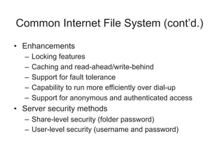 Common Internet File System (cont’d.)
• Enhancements
– Locking features
– Caching and read-ahead/write-behind
– Support for fault tolerance
– Capability to run more efficiently over dial-up
– Support for anonymous and authenticated access
• Server security methods
– Share-level security (folder password)
– User-level security (username and password)
 