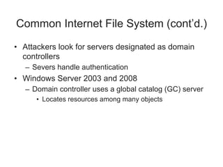 Common Internet File System (cont’d.)
• Attackers look for servers designated as domain
controllers
– Severs handle authentication
• Windows Server 2003 and 2008
– Domain controller uses a global catalog (GC) server
• Locates resources among many objects
 