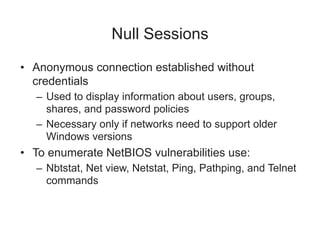 Null Sessions
• Anonymous connection established without
credentials
– Used to display information about users, groups,
shares, and password policies
– Necessary only if networks need to support older
Windows versions
• To enumerate NetBIOS vulnerabilities use:
– Nbtstat, Net view, Netstat, Ping, Pathping, and Telnet
commands
 