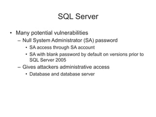 SQL Server
• Many potential vulnerabilities
– Null System Administrator (SA) password
• SA access through SA account
• SA with blank password by default on versions prior to
SQL Server 2005
– Gives attackers administrative access
• Database and database server
 