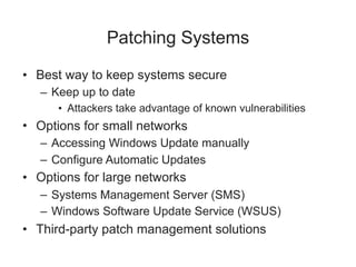 Patching Systems
• Best way to keep systems secure
– Keep up to date
• Attackers take advantage of known vulnerabilities
• Options for small networks
– Accessing Windows Update manually
– Configure Automatic Updates
• Options for large networks
– Systems Management Server (SMS)
– Windows Software Update Service (WSUS)
• Third-party patch management solutions
 