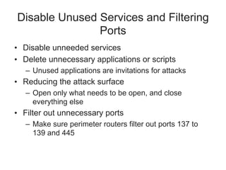 Disable Unused Services and Filtering
Ports
• Disable unneeded services
• Delete unnecessary applications or scripts
– Unused applications are invitations for attacks
• Reducing the attack surface
– Open only what needs to be open, and close
everything else
• Filter out unnecessary ports
– Make sure perimeter routers filter out ports 137 to
139 and 445
 