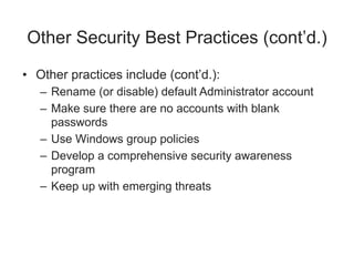 Other Security Best Practices (cont’d.)
• Other practices include (cont’d.):
– Rename (or disable) default Administrator account
– Make sure there are no accounts with blank
passwords
– Use Windows group policies
– Develop a comprehensive security awareness
program
– Keep up with emerging threats
 