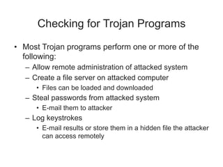 Checking for Trojan Programs
• Most Trojan programs perform one or more of the
following:
– Allow remote administration of attacked system
– Create a file server on attacked computer
• Files can be loaded and downloaded
– Steal passwords from attacked system
• E-mail them to attacker
– Log keystrokes
• E-mail results or store them in a hidden file the attacker
can access remotely
 