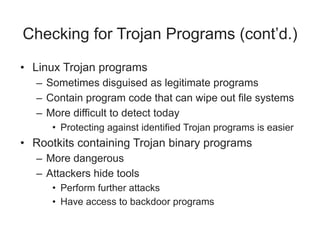 Checking for Trojan Programs (cont’d.)
• Linux Trojan programs
– Sometimes disguised as legitimate programs
– Contain program code that can wipe out file systems
– More difficult to detect today
• Protecting against identified Trojan programs is easier
• Rootkits containing Trojan binary programs
– More dangerous
– Attackers hide tools
• Perform further attacks
• Have access to backdoor programs
 