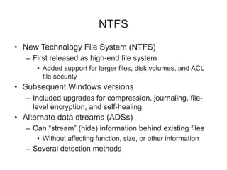 NTFS
• New Technology File System (NTFS)
– First released as high-end file system
• Added support for larger files, disk volumes, and ACL
file security
• Subsequent Windows versions
– Included upgrades for compression, journaling, file-
level encryption, and self-healing
• Alternate data streams (ADSs)
– Can “stream” (hide) information behind existing files
• Without affecting function, size, or other information
– Several detection methods
 