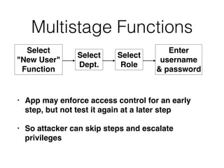 Multistage Functions
• App may enforce access control for an early
step, but not test it again at a later step
• So attacker can skip steps and escalate
privileges
Select
"New User"
Function
Select
Dept.
Select
Role
Enter
username
& password
 
