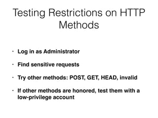 Testing Restrictions on HTTP
Methods
• Log in as Administrator
• Find sensitive requests
• Try other methods: POST, GET, HEAD, invalid
• If other methods are honored, test them with a
low-privilege account
 