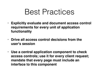 Best Practices
• Explicitly evaluate and document access control
requirements for every unit of application
functionality
• Drive all access control decisions from the
user's session
• Use a central application component to check
access controls; use it for every client request;
mandate that every page must include an
interface to this component
 