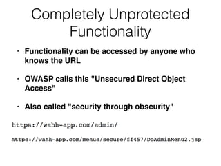 Completely Unprotected
Functionality
• Functionality can be accessed by anyone who
knows the URL
• OWASP calls this "Unsecured Direct Object
Access"
• Also called "security through obscurity"
 
