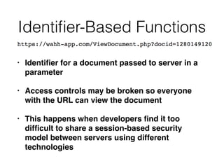 Identiﬁer-Based Functions
• Identiﬁer for a document passed to server in a
parameter
• Access controls may be broken so everyone
with the URL can view the document
• This happens when developers ﬁnd it too
difﬁcult to share a session-based security
model between servers using different
technologies
 