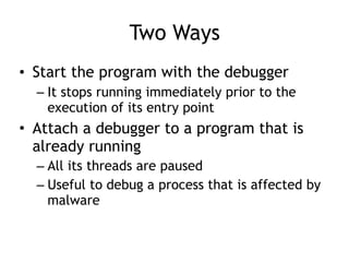 Two Ways
• Start the program with the debugger
– It stops running immediately prior to the
execution of its entry point
• Attach a debugger to a program that is
already running
– All its threads are paused
– Useful to debug a process that is affected by
malware
 