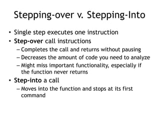 Stepping-over v. Stepping-Into
• Single step executes one instruction
• Step-over call instructions
– Completes the call and returns without pausing
– Decreases the amount of code you need to analyze
– Might miss important functionality, especially if
the function never returns
• Step-into a call
– Moves into the function and stops at its first
command
 