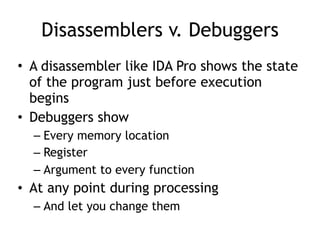 Disassemblers v. Debuggers
• A disassembler like IDA Pro shows the state
of the program just before execution
begins
• Debuggers show
– Every memory location
– Register
– Argument to every function
• At any point during processing
– And let you change them
 