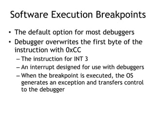 Software Execution Breakpoints
• The default option for most debuggers
• Debugger overwrites the first byte of the
instruction with 0xCC
– The instruction for INT 3
– An interrupt designed for use with debuggers
– When the breakpoint is executed, the OS
generates an exception and transfers control
to the debugger
 