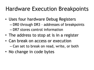 Hardware Execution Breakpoints
• Uses four hardware Debug Registers
– DR0 through DR3 – addresses of breakpoints
– DR7 stores control information
• The address to stop at is in a register
• Can break on access or execution
– Can set to break on read, write, or both
• No change in code bytes
 
