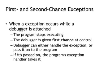 First- and Second-Chance Exceptions
• When a exception occurs while a
debugger is attached
– The program stops executing
– The debugger is given first chance at control
– Debugger can either handle the exception, or
pass it on to the program
– If it's passed on, the program's exception
handler takes it
 