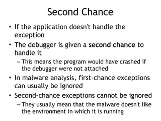 Second Chance
• If the application doesn't handle the
exception
• The debugger is given a second chance to
handle it
– This means the program would have crashed if
the debugger were not attached
• In malware analysis, first-chance exceptions
can usually be ignored
• Second-chance exceptions cannot be ignored
– They usually mean that the malware doesn't like
the environment in which it is running
 