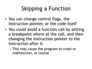 Skipping a Function
• You can change control flags, the
instruction pointer, or the code itself
• You could avoid a function call by setting
a breakpoint where at the call, and then
changing the instruction pointer to the
instruction after it
– This may cause the program to crash or
malfunction, or course
 