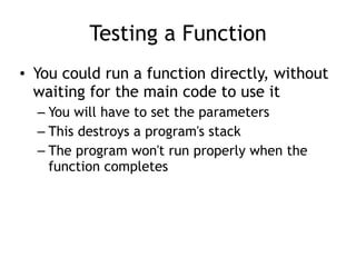 Testing a Function
• You could run a function directly, without
waiting for the main code to use it
– You will have to set the parameters
– This destroys a program's stack
– The program won't run properly when the
function completes
 