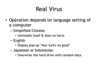 Real Virus
• Operation depends on language setting of
a computer
– Simplified Chinese
• Uninstalls itself & does no harm
– English
• Display pop-up "Your luck's no good"
– Japanese or Indonesian
• Overwrite the hard drive with random data
 