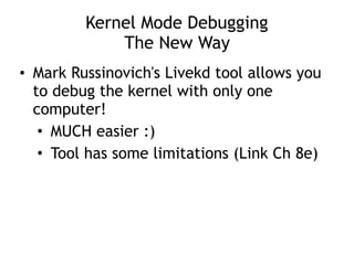 Kernel Mode Debugging
The New Way
• Mark Russinovich's Livekd tool allows you
to debug the kernel with only one
computer!
• MUCH easier :)
• Tool has some limitations (Link Ch 8e)
 