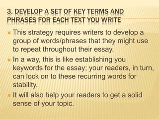 3. DEVELOP A SET OF KEY TERMS AND
PHRASES FOR EACH TEXT YOU WRITE
 This strategy requires writers to develop a
group of words/phrases that they might use
to repeat throughout their essay.
 In a way, this is like establishing you
keywords for the essay; your readers, in turn,
can lock on to these recurring words for
stability.
 It will also help your readers to get a solid
sense of your topic.
 