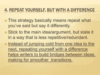 4. REPEAT YOURSELF, BUT WITH A DIFFERENCE
 This strategy basically means repeat what
you’ve said but say it differently.
 Stick to the main idea/argument, but state it
in a way that is less repetitive/redundant.
 Instead of jumping cold from one idea to the
next, repeating yourself with a difference
helps writers to build bridges between ideas,
making for smoother transitions.
 
