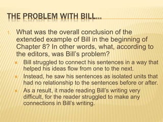 THE PROBLEM WITH BILL…
1. What was the overall conclusion of the
extended example of Bill in the beginning of
Chapter 8? In other words, what, according to
the editors, was Bill’s problem?
 Bill struggled to connect his sentences in a way that
helped his ideas flow from one to the next.
 Instead, he saw his sentences as isolated units that
had no relationship to the sentences before or after.
 As a result, it made reading Bill’s writing very
difficult, for the reader struggled to make any
connections in Bill’s writing.
 