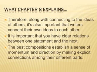 WHAT CHAPTER 8 EXPLAINS…
 Therefore, along with connecting to the ideas
of others, it’s also important that writers
connect their own ideas to each other.
 It is important that you have clear relations
between one statement and the next.
 The best compositions establish a sense of
momentum and direction by making explicit
connections among their different parts.
 