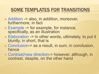 SOME TEMPLATES FOR TRANSITIONS
 Addition -> also, in addition, moreover,
furthermore, in fact
 Example -> for example, for instance,
specifically, as an illustration
 Elaboration -> in other words, ultimately, to put it
bluntly, in short, that is
 Conclusion-> as a result, in sum, in conclusion,
hence
 Contrast/new direction-> however, although, in
contrast, despite, on the other hand
 