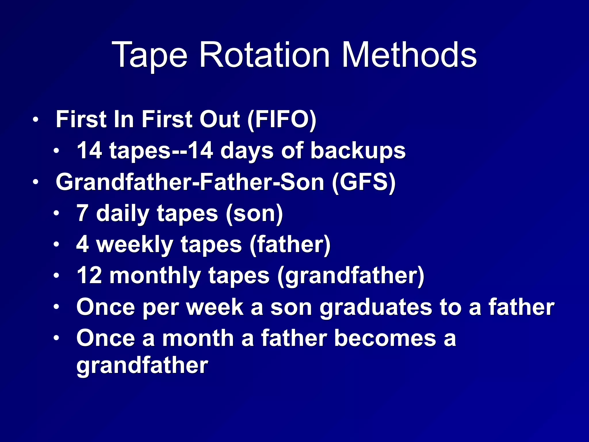 Tape Rotation Methods
• First In First Out (FIFO)
• 14 tapes--14 days of backups
• Grandfather-Father-Son (GFS)
• 7 daily tapes (son)
• 4 weekly tapes (father)
• 12 monthly tapes (grandfather)
• Once per week a son graduates to a father
• Once a month a father becomes a
grandfather
 
