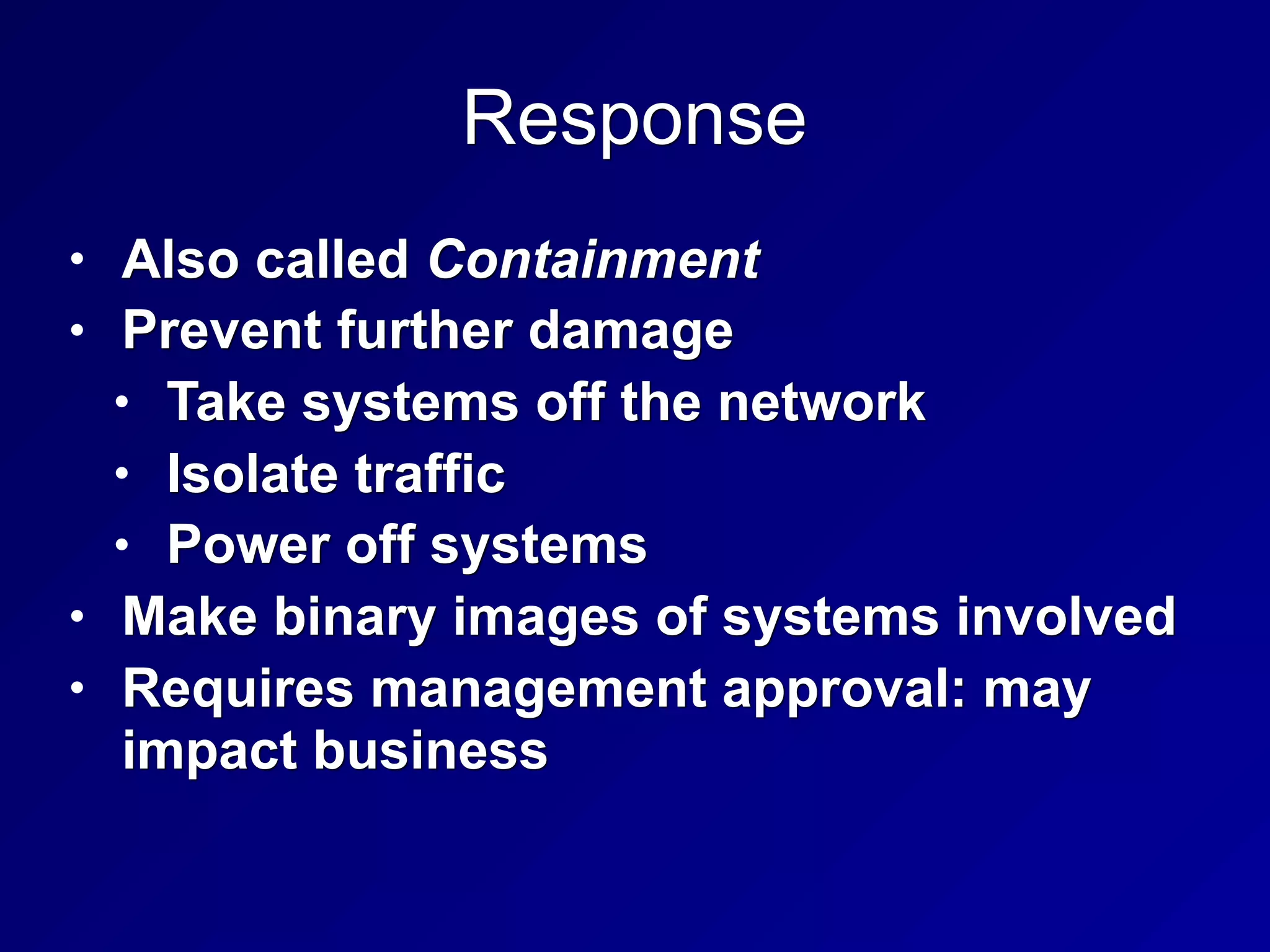 Response
• Also called Containment
• Prevent further damage
• Take systems off the network
• Isolate traffic
• Power off systems
• Make binary images of systems involved
• Requires management approval: may
impact business
 