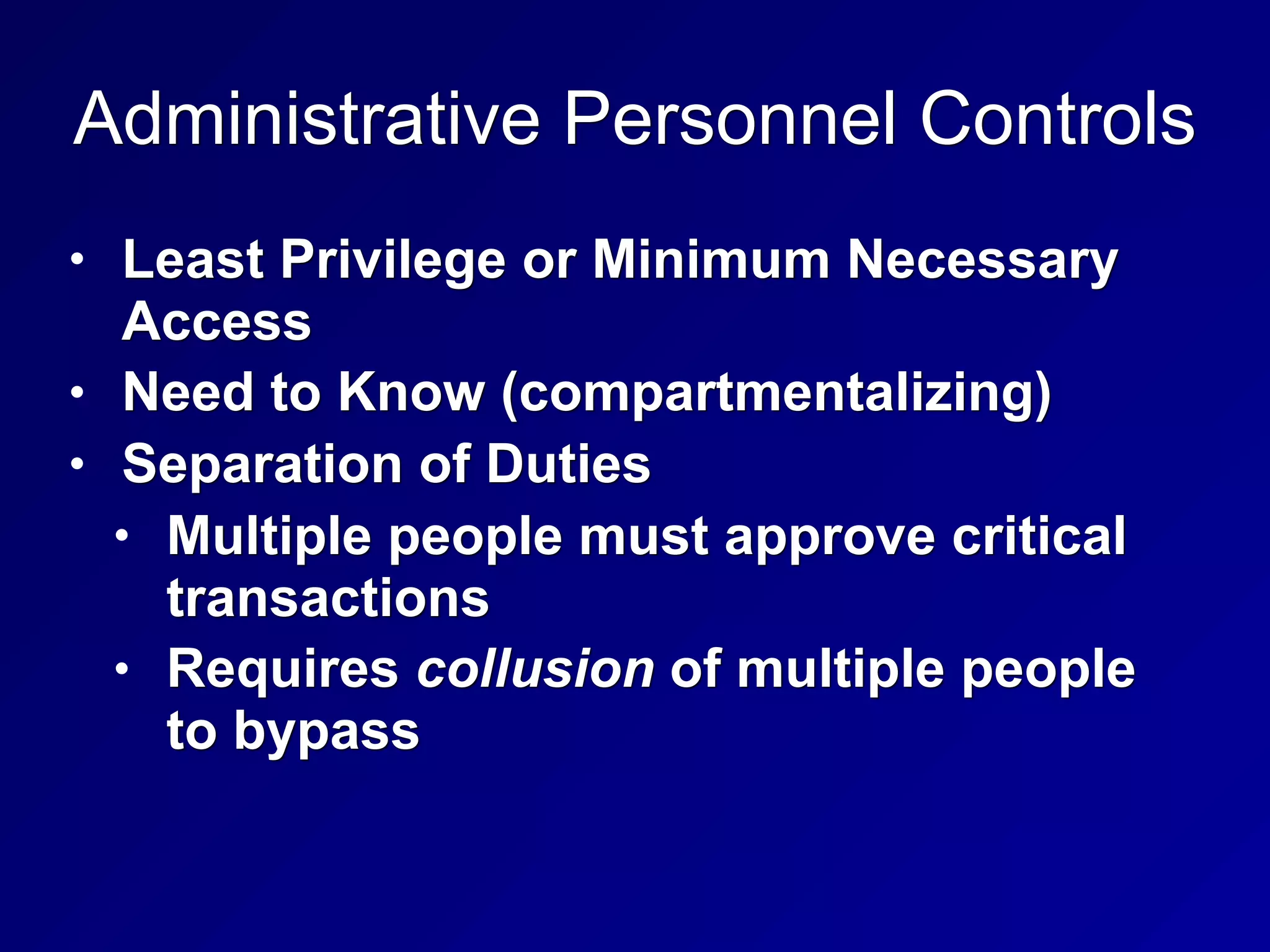 Administrative Personnel Controls
• Least Privilege or Minimum Necessary
Access
• Need to Know (compartmentalizing)
• Separation of Duties
• Multiple people must approve critical
transactions
• Requires collusion of multiple people
to bypass
 