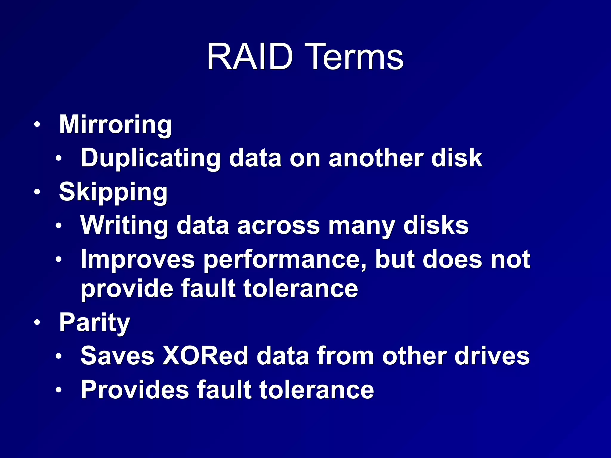 RAID Terms
• Mirroring
• Duplicating data on another disk
• Skipping
• Writing data across many disks
• Improves performance, but does not
provide fault tolerance
• Parity
• Saves XORed data from other drives
• Provides fault tolerance
 