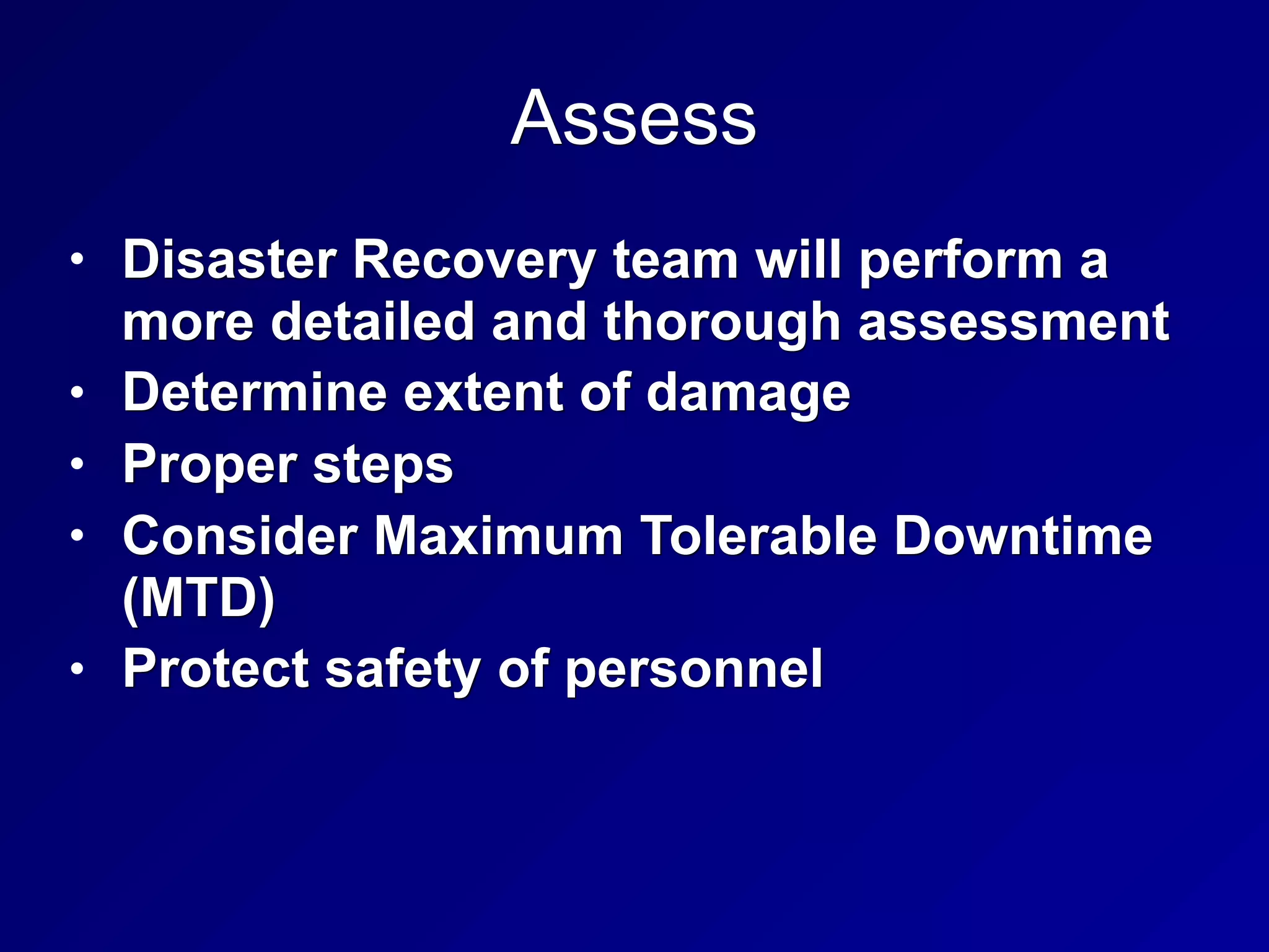 Assess
• Disaster Recovery team will perform a
more detailed and thorough assessment
• Determine extent of damage
• Proper steps
• Consider Maximum Tolerable Downtime
(MTD)
• Protect safety of personnel
 