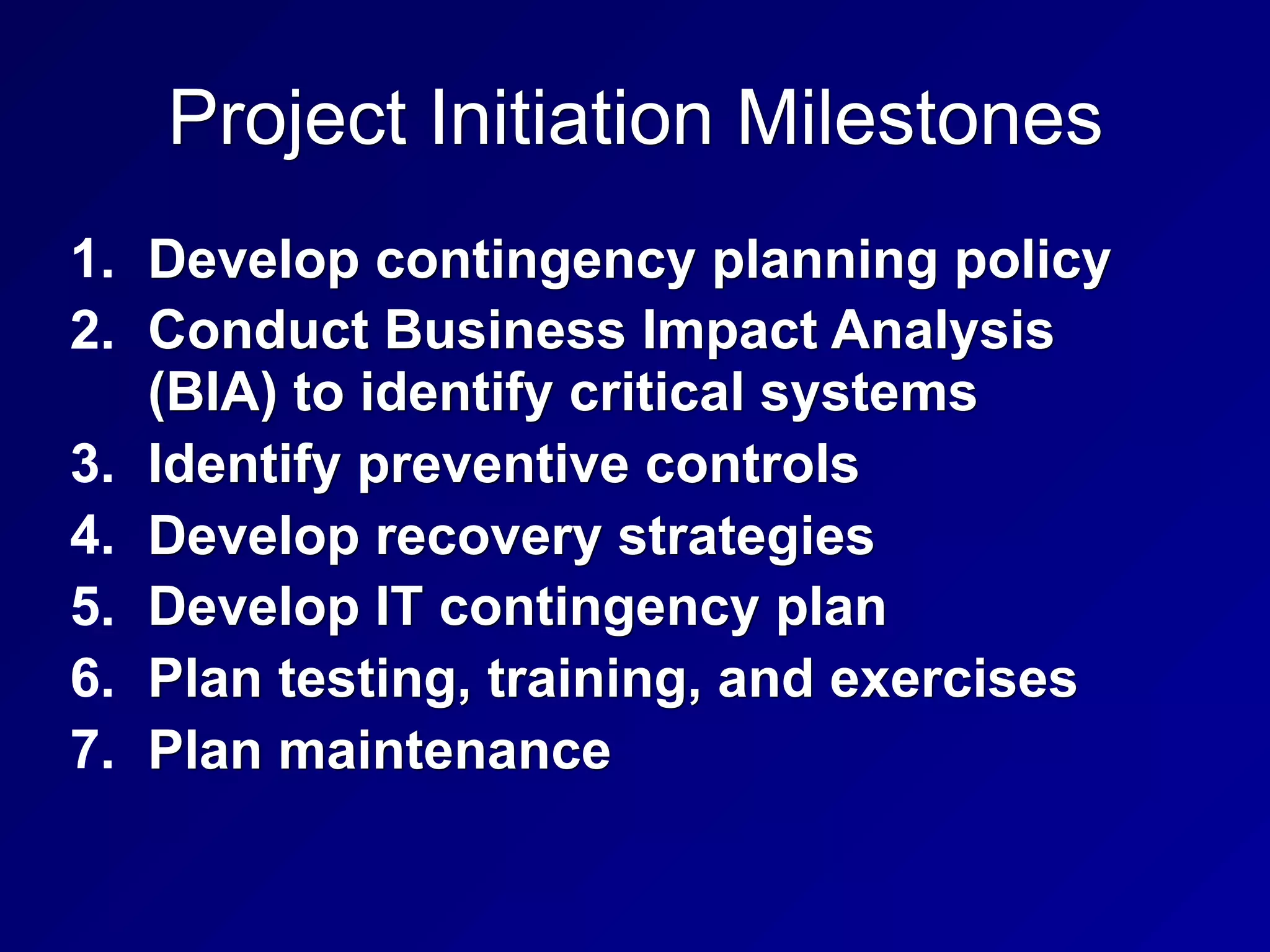 Project Initiation Milestones
1. Develop contingency planning policy
2. Conduct Business Impact Analysis
(BIA) to identify critical systems
3. Identify preventive controls
4. Develop recovery strategies
5. Develop IT contingency plan
6. Plan testing, training, and exercises
7. Plan maintenance
 