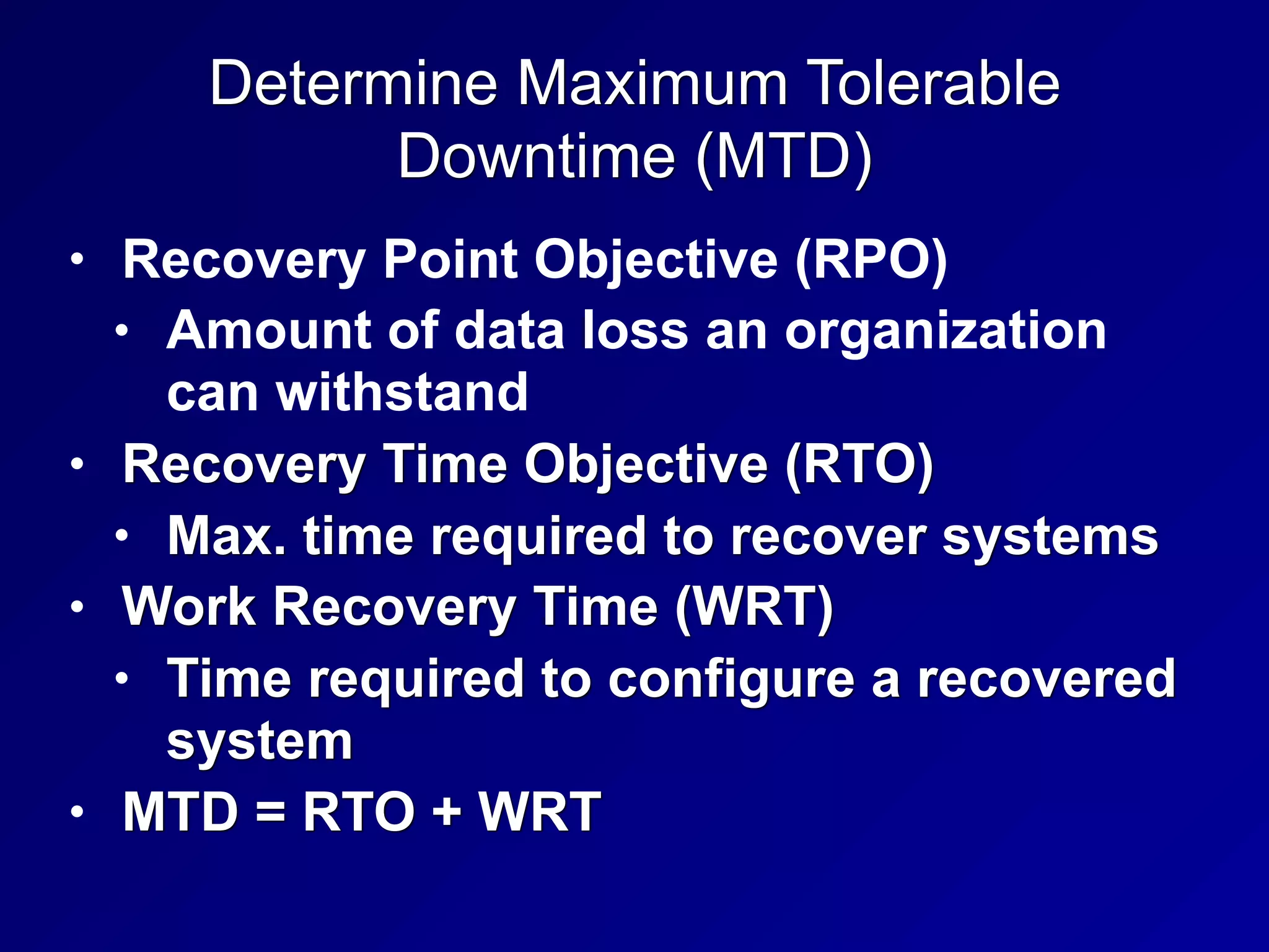 Determine Maximum Tolerable
Downtime (MTD)
• Recovery Point Objective (RPO)
• Amount of data loss an organization
can withstand
• Recovery Time Objective (RTO)
• Max. time required to recover systems
• Work Recovery Time (WRT)
• Time required to configure a recovered
system
• MTD = RTO + WRT
 