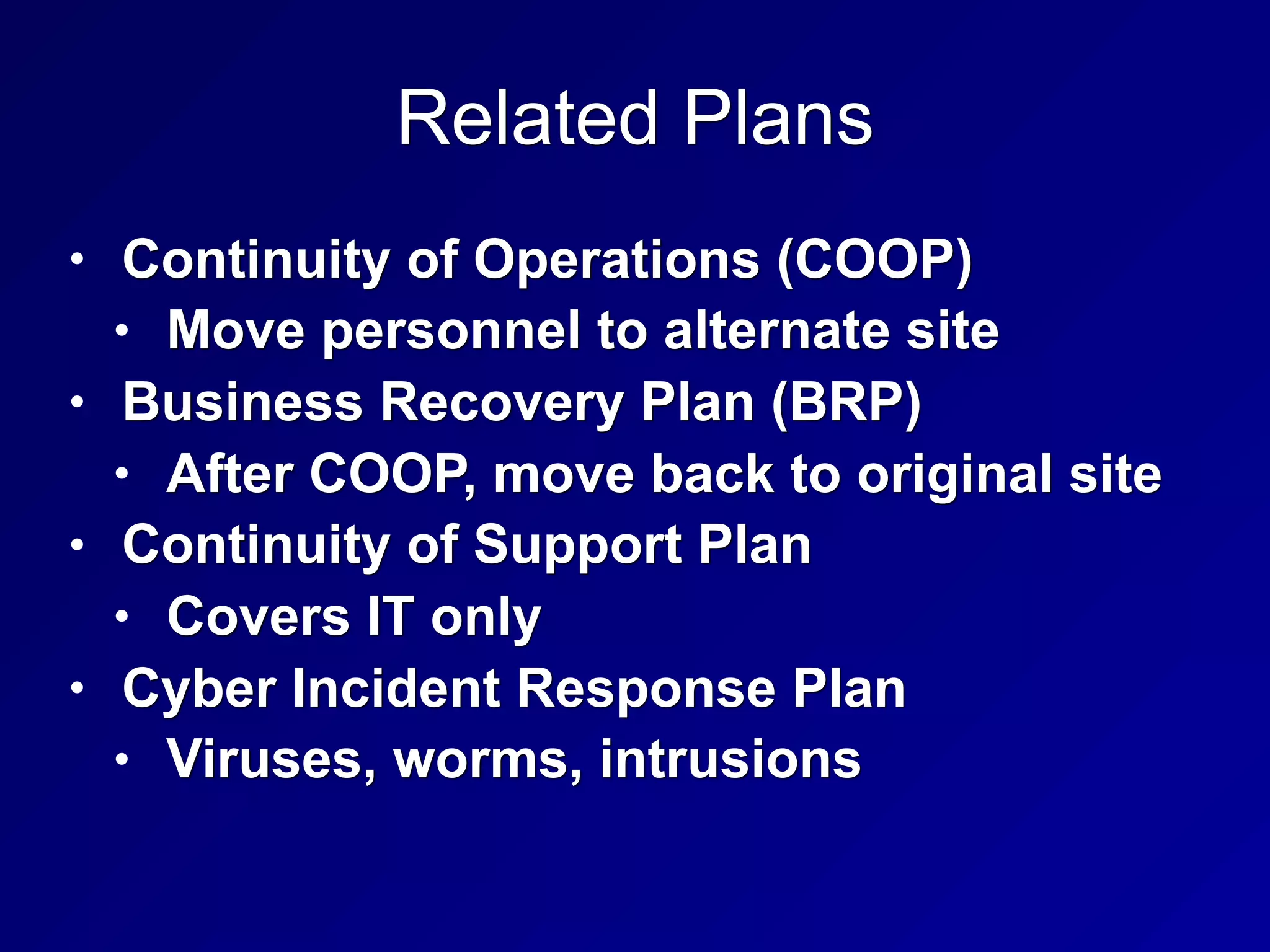 Related Plans
• Continuity of Operations (COOP)
• Move personnel to alternate site
• Business Recovery Plan (BRP)
• After COOP, move back to original site
• Continuity of Support Plan
• Covers IT only
• Cyber Incident Response Plan
• Viruses, worms, intrusions
 