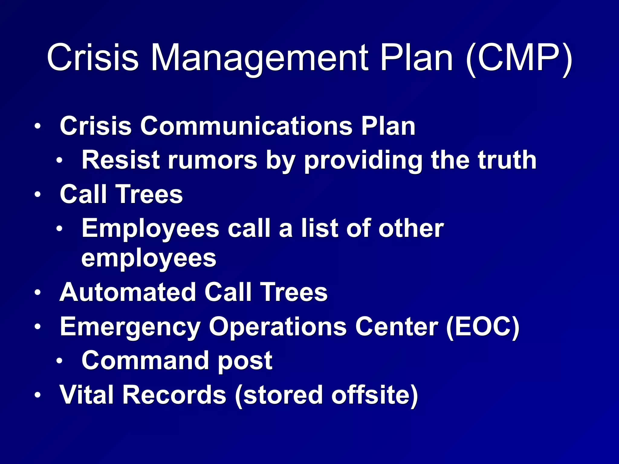 Crisis Management Plan (CMP)
• Crisis Communications Plan
• Resist rumors by providing the truth
• Call Trees
• Employees call a list of other
employees
• Automated Call Trees
• Emergency Operations Center (EOC)
• Command post
• Vital Records (stored offsite)
 